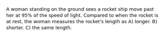 A woman standing on the ground sees a rocket ship move past her at 95% of the speed of light. Compared to when the rocket is at rest, the woman measures the rocket's length as A) longer. B) shorter. C) the same length.