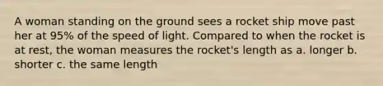 A woman standing on the ground sees a rocket ship move past her at 95% of the speed of light. Compared to when the rocket is at rest, the woman measures the rocket's length as a. longer b. shorter c. the same length