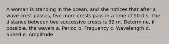 A woman is standing in the ocean, and she notices that after a wave crest passes, five more crests pass in a time of 50.0 s. The distance between two successive crests is 32 m. Determine, if possible, the wave's a. Period b. Frequency c. Wavelength d. Speed e. Amplitude