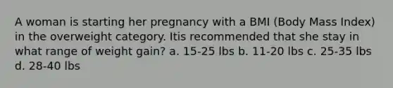 A woman is starting her pregnancy with a BMI (Body Mass Index) in the overweight category. Itis recommended that she stay in what range of weight gain? a. 15-25 lbs b. 11-20 lbs c. 25-35 lbs d. 28-40 lbs