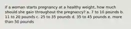 if a woman starts pregnancy at a healthy weight, how much should she gain throughout the pregnancy? a. 7 to 10 pounds b. 11 to 20 pounds c. 25 to 35 pounds d. 35 to 45 pounds e. more than 50 pounds