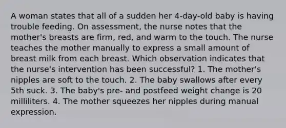 A woman states that all of a sudden her 4-day-old baby is having trouble feeding. On assessment, the nurse notes that the mother's breasts are firm, red, and warm to the touch. The nurse teaches the mother manually to express a small amount of breast milk from each breast. Which observation indicates that the nurse's intervention has been successful? 1. The mother's nipples are soft to the touch. 2. The baby swallows after every 5th suck. 3. The baby's pre- and postfeed weight change is 20 milliliters. 4. The mother squeezes her nipples during manual expression.