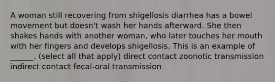 A woman still recovering from shigellosis diarrhea has a bowel movement but doesn't wash her hands afterward. She then shakes hands with another woman, who later touches her mouth with her fingers and develops shigellosis. This is an example of ______. (select all that apply) direct contact zoonotic transmission indirect contact fecal-oral transmission