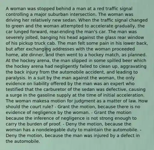 A woman was stopped behind a man at a red traffic signal controlling a major suburban intersection. The woman was driving her relatively new sedan. When the traffic signal changed to green and the woman attempted to accelerate gradually, the car lunged forward, rear-ending the man's car. The man was severely jolted, banging his head against the glass rear window of his pickup truck cab. The man felt some pain in his lower back, but after exchanging addresses with the woman proceeded home, ate dinner, and then went to a hockey match, as planned. At the hockey arena, the man slipped in some spilled beer which the hockey arena had negligently failed to clean up, aggravating the back injury from the automobile accident, and leading to paralysis. In a suit by the man against the woman, the only evidence on liability offered by the man was an expert who testified that the carburetor of the sedan was defective, causing a surge in the gasoline supply at the time of initial acceleration. The woman makesa motion for judgment as a matter of law. How should the court rule? - Grant the motion, because there is no evidence of negligence by the woman. - Grant the motion because the inference of negligence is not strong enough to carry the burden of proof. - Deny the motion, because the woman has a nondelegable duty to maintain the automobile. - Deny the motion, because the man was injured by a defect in the automobile.