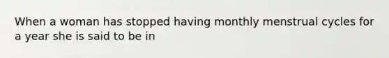 When a woman has stopped having monthly menstrual cycles for a year she is said to be in