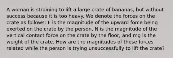 A woman is straining to lift a large crate of bananas, but without success because it is too heavy. We denote the forces on the crate as follows: F is the magnitude of the upward force being exerted on the crate by the person, N is the magnitude of the vertical contact force on the crate by the floor, and mg is the weight of the crate. How are the magnitudes of these forces related while the person is trying unsuccessfully to lift the crate?