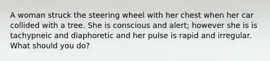 A woman struck the steering wheel with her chest when her car collided with a tree. She is conscious and alert; however she is is tachypneic and diaphoretic and her pulse is rapid and irregular. What should you do?