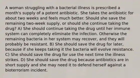 A woman struggling with a bacterial illness is prescribed a month's supply of a potent antibiotic. She takes the antibiotic for about two weeks and feels much better. Should she save the remaining two-week supply, or should she continue taking the drug? A) She should continue taking the drug until her immune system can completely eliminate the infection. Otherwise the remaining bacteria in her system may recover, and they will probably be resistant. B) She should save the drug for later, because if she keeps taking it the bacteria will evolve resistance. C) She should save the drug for use the next time the illness strikes. D) She should save the drug because antibiotics are in short supply and she may need it to defend herself against a bioterrorism incident.