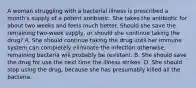 A woman struggling with a bacterial illness is prescribed a month's supply of a potent antibiotic. She takes the antibiotic for about two weeks and feels much better. Should she save the remaining two-week supply, or should she continue taking the drug? A. She should continue taking the drug until her immune system can completely eliminate the infection otherwise, remaining bacteria will probably be resistant. B. She should save the drug for use the next time the illness strikes. D. She should stop using the drug, because she has presumably killed all the bacteria.