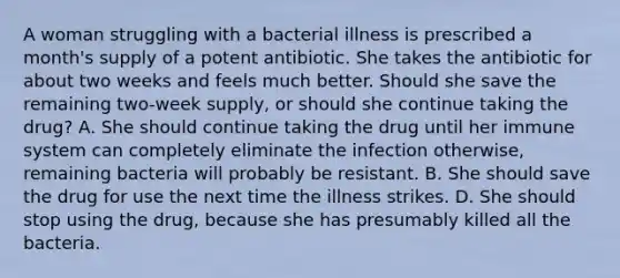 A woman struggling with a bacterial illness is prescribed a month's supply of a potent antibiotic. She takes the antibiotic for about two weeks and feels much better. Should she save the remaining two-week supply, or should she continue taking the drug? A. She should continue taking the drug until her immune system can completely eliminate the infection otherwise, remaining bacteria will probably be resistant. B. She should save the drug for use the next time the illness strikes. D. She should stop using the drug, because she has presumably killed all the bacteria.