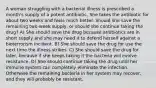 A woman struggling with a bacterial illness is prescribed a month's supply of a potent antibiotic. She takes the antibiotic for about two weeks and feels much better. Should she save the remaining two-week supply, or should she continue taking the drug? A) She should save the drug because antibiotics are in short supply and she may need it to defend herself against a bioterrorism incident. B) She should save the drug for use the next time the illness strikes. C) She should save the drug for later, because if she keeps taking it the bacteria will evolve resistance. D) She should continue taking the drug until her immune system can completely eliminate the infection. Otherwise the remaining bacteria in her system may recover, and they will probably be resistant.