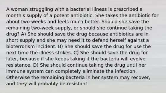 A woman struggling with a bacterial illness is prescribed a month's supply of a potent antibiotic. She takes the antibiotic for about two weeks and feels much better. Should she save the remaining two-week supply, or should she continue taking the drug? A) She should save the drug because antibiotics are in short supply and she may need it to defend herself against a bioterrorism incident. B) She should save the drug for use the next time the illness strikes. C) She should save the drug for later, because if she keeps taking it the bacteria will evolve resistance. D) She should continue taking the drug until her immune system can completely eliminate the infection. Otherwise the remaining bacteria in her system may recover, and they will probably be resistant.