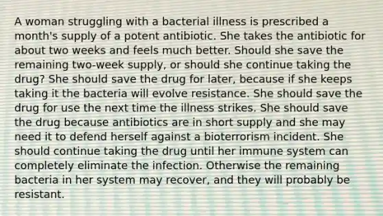 A woman struggling with a bacterial illness is prescribed a month's supply of a potent antibiotic. She takes the antibiotic for about two weeks and feels much better. Should she save the remaining two-week supply, or should she continue taking the drug? She should save the drug for later, because if she keeps taking it the bacteria will evolve resistance. She should save the drug for use the next time the illness strikes. She should save the drug because antibiotics are in short supply and she may need it to defend herself against a bioterrorism incident. She should continue taking the drug until her immune system can completely eliminate the infection. Otherwise the remaining bacteria in her system may recover, and they will probably be resistant.