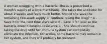 A woman struggling with a bacterial illness is prescribed a month's supply of a potent antibiotic. She takes the antibiotic for about 2 weeks and feels much better. Should she save the remaining two-week supply or continue taking the drug? * A - Save it for the next time she's sick! B - Save it for later so the bacteria doesn't develop resistance C - She should continue taking the drug until her immune system can completely eliminate the infection. Otherwise, some bacteria may remain in her system, and they will probably be resistant.