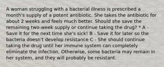 A woman struggling with a bacterial illness is prescribed a month's supply of a potent antibiotic. She takes the antibiotic for about 2 weeks and feels much better. Should she save the remaining two-week supply or continue taking the drug? * A - Save it for the next time she's sick! B - Save it for later so the bacteria doesn't develop resistance C - She should continue taking the drug until her immune system can completely eliminate the infection. Otherwise, some bacteria may remain in her system, and they will probably be resistant.