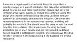 A woman struggling with a bacterial illness is prescribed a month's supply of a potent antibiotic. She takes the antibiotic for about two weeks and feels much better. Should she save the remaining two-week supply, or should she continue taking the drug? She should continue taking the drug until her immune system can completely eliminate the infection. Otherwise the remaining bacteria in her system may recover, and they will probably be resistant. She should save the drug for use the next time the illness strikes. She should save the drug because antibiotics are in short supply and she may need it to defend herself against a bioterrorism incident. She should save the drug for later, because if she keeps taking it the bacteria will evolve resistance.