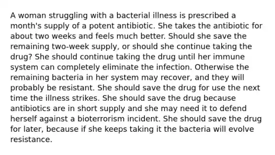 A woman struggling with a bacterial illness is prescribed a month's supply of a potent antibiotic. She takes the antibiotic for about two weeks and feels much better. Should she save the remaining two-week supply, or should she continue taking the drug? She should continue taking the drug until her immune system can completely eliminate the infection. Otherwise the remaining bacteria in her system may recover, and they will probably be resistant. She should save the drug for use the next time the illness strikes. She should save the drug because antibiotics are in short supply and she may need it to defend herself against a bioterrorism incident. She should save the drug for later, because if she keeps taking it the bacteria will evolve resistance.