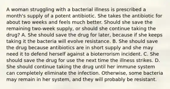 A woman struggling with a bacterial illness is prescribed a month's supply of a potent antibiotic. She takes the antibiotic for about two weeks and feels much better. Should she save the remaining two-week supply, or should she continue taking the drug? A. She should save the drug for later, because if she keeps taking it the bacteria will evolve resistance. B. She should save the drug because antibiotics are in short supply and she may need it to defend herself against a bioterrorism incident. C. She should save the drug for use the next time the illness strikes. D. She should continue taking the drug until her immune system can completely eliminate the infection. Otherwise, some bacteria may remain in her system, and they will probably be resistant.