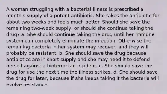 A woman struggling with a bacterial illness is prescribed a month's supply of a potent antibiotic. She takes the antibiotic for about two weeks and feels much better. Should she save the remaining two-week supply, or should she continue taking the drug? a. She should continue taking the drug until her immune system can completely eliminate the infection. Otherwise the remaining bacteria in her system may recover, and they will probably be resistant. b. She should save the drug because antibiotics are in short supply and she may need it to defend herself against a bioterrorism incident. c. She should save the drug for use the next time the illness strikes. d. She should save the drug for later, because if she keeps taking it the bacteria will evolve resistance.