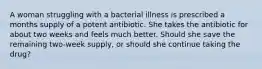 A woman struggling with a bacterial illness is prescribed a months supply of a potent antibiotic. She takes the antibiotic for about two weeks and feels much better. Should she save the remaining two-week supply, or should she continue taking the drug?