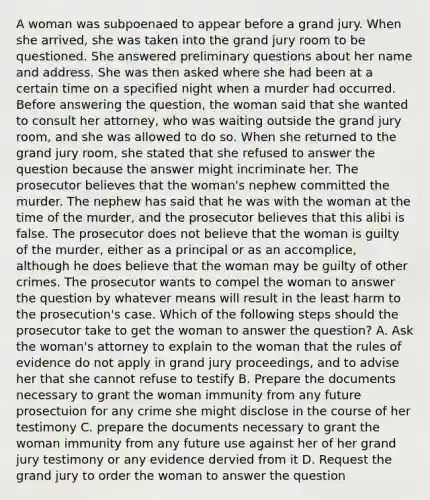 A woman was subpoenaed to appear before a grand jury. When she arrived, she was taken into the grand jury room to be questioned. She answered preliminary questions about her name and address. She was then asked where she had been at a certain time on a specified night when a murder had occurred. Before answering the question, the woman said that she wanted to consult her attorney, who was waiting outside the grand jury room, and she was allowed to do so. When she returned to the grand jury room, she stated that she refused to answer the question because the answer might incriminate her. The prosecutor believes that the woman's nephew committed the murder. The nephew has said that he was with the woman at the time of the murder, and the prosecutor believes that this alibi is false. The prosecutor does not believe that the woman is guilty of the murder, either as a principal or as an accomplice, although he does believe that the woman may be guilty of other crimes. The prosecutor wants to compel the woman to answer the question by whatever means will result in the least harm to the prosecution's case. Which of the following steps should the prosecutor take to get the woman to answer the question? A. Ask the woman's attorney to explain to the woman that the rules of evidence do not apply in grand jury proceedings, and to advise her that she cannot refuse to testify B. Prepare the documents necessary to grant the woman immunity from any future prosectuion for any crime she might disclose in the course of her testimony C. prepare the documents necessary to grant the woman immunity from any future use against her of her grand jury testimony or any evidence dervied from it D. Request the grand jury to order the woman to answer the question