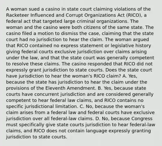 A woman sued a casino in state court claiming violations of the Racketeer Influenced and Corrupt Organizations Act (RICO), a federal act that targeted large criminal organizations. The woman and the casino were both citizens of the same state. The casino filed a motion to dismiss the case, claiming that the state court had no jurisdiction to hear the claim. The woman argued that RICO contained no express statement or legislative history giving federal courts exclusive jurisdiction over claims arising under the law, and that the state court was generally competent to resolve these claims. The casino responded that RICO did not expressly grant jurisdiction to state courts. Does the state court have jurisdiction to hear the woman's RICO claim? A. Yes, because the state has jurisdiction to hear the claim under the provisions of the Eleventh Amendment. B. Yes, because state courts have concurrent jurisdiction and are considered generally competent to hear federal law claims, and RICO contains no specific jurisdictional limitation. C. No, because the woman's claim arises from a federal law and federal courts have exclusive jurisdiction over all federal-law claims. D. No, because Congress must specifically give state courts jurisdiction to hear federal-law claims, and RICO does not contain language expressly granting jurisdiction to state courts.