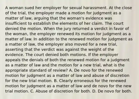 A woman sued her employer for sexual harassment. At the close of the trial, the employer made a motion for judgment as a matter of law, arguing that the woman's evidence was insufficient to establish the elements of her claim. The court denied the motion. When the jury returned a verdict in favor of the woman, the employer renewed its motion for judgment as a matter of law. In addition to the renewed motion for judgment as a matter of law, the employer also moved for a new trial, asserting that the verdict was against the weight of the evidence. The court denied both motions. If the employer appeals the denials of both the renewed motion for a judgment as a matter of law and the motion for a new trial, what is the appropriate standard of review? A. De novo for the renewed motion for judgment as a matter of law and abuse of discretion for the new trial motion. B. Clearly erroneous for the renewed motion for judgment as a matter of law and de novo for the new trial motion. C. Abuse of discretion for both. D. De novo for both.