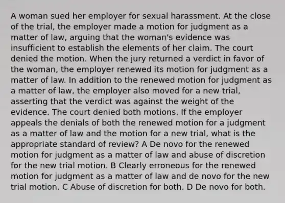 A woman sued her employer for sexual harassment. At the close of the trial, the employer made a motion for judgment as a matter of law, arguing that the woman's evidence was insufficient to establish the elements of her claim. The court denied the motion. When the jury returned a verdict in favor of the woman, the employer renewed its motion for judgment as a matter of law. In addition to the renewed motion for judgment as a matter of law, the employer also moved for a new trial, asserting that the verdict was against the weight of the evidence. The court denied both motions. If the employer appeals the denials of both the renewed motion for a judgment as a matter of law and the motion for a new trial, what is the appropriate standard of review? A De novo for the renewed motion for judgment as a matter of law and abuse of discretion for the new trial motion. B Clearly erroneous for the renewed motion for judgment as a matter of law and de novo for the new trial motion. C Abuse of discretion for both. D De novo for both.