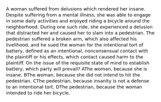 A woman suffered from delusions which rendered her insane. Despite suffering from a mental illness, she was able to engage in some daily activities and enjoyed riding a bicycle around the neighborhood. During one such ride, she experienced a delusion that distracted her and caused her to slam into a pedestrian. The pedestrian suffered a broken arm, which also affected his livelihood, and he sued the woman for the intentional tort of battery, defined as an intentional, nonconsensual contact with the plaintiff or his effects, which contact caused harm to the plaintiff. On the issue of the requisite state of mind to establish battery, which party will prevail? AThe woman, because she is insane. BThe woman, because she did not intend to hit the pedestrian. CThe pedestrian, because insanity is not a defense to an intentional tort. DThe pedestrian, because the woman intended to ride her bicycle.