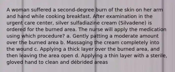 A woman suffered a second-degree burn of the skin on her arm and hand while cooking breakfast. After examination in the urgent care center, silver sulfadiazine cream (Silvadene) is ordered for the burned area. The nurse will apply the medication using which procedure? a. Gently patting a moderate amount over the burned area b. Massaging the cream completely into the wound c. Applying a thick layer over the burned area, and then leaving the area open d. Applying a thin layer with a sterile, gloved hand to clean and débrided areas