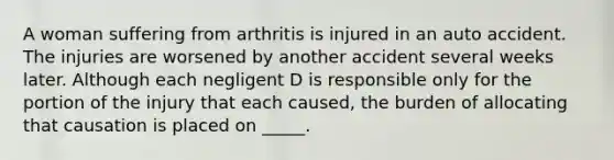 A woman suffering from arthritis is injured in an auto accident. The injuries are worsened by another accident several weeks later. Although each negligent D is responsible only for the portion of the injury that each caused, the burden of allocating that causation is placed on _____.