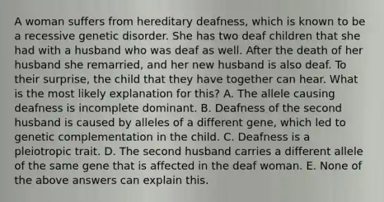 A woman suffers from hereditary deafness, which is known to be a recessive genetic disorder. She has two deaf children that she had with a husband who was deaf as well. After the death of her husband she remarried, and her new husband is also deaf. To their surprise, the child that they have together can hear. What is the most likely explanation for this? A. The allele causing deafness is incomplete dominant. B. Deafness of the second husband is caused by alleles of a different gene, which led to genetic complementation in the child. C. Deafness is a pleiotropic trait. D. The second husband carries a different allele of the same gene that is affected in the deaf woman. E. None of the above answers can explain this.