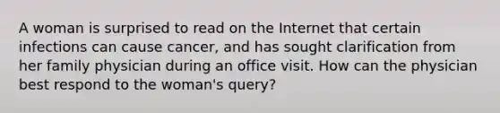 A woman is surprised to read on the Internet that certain infections can cause cancer, and has sought clarification from her family physician during an office visit. How can the physician best respond to the woman's query?