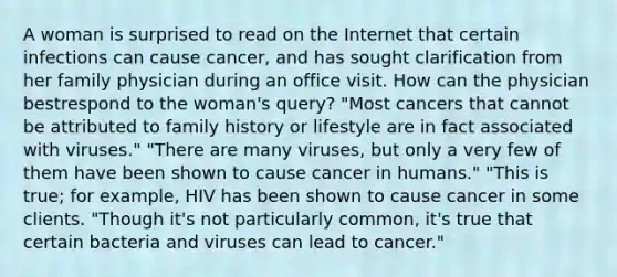 A woman is surprised to read on the Internet that certain infections can cause cancer, and has sought clarification from her family physician during an office visit. How can the physician bestrespond to the woman's query? "Most cancers that cannot be attributed to family history or lifestyle are in fact associated with viruses." "There are many viruses, but only a very few of them have been shown to cause cancer in humans." "This is true; for example, HIV has been shown to cause cancer in some clients. "Though it's not particularly common, it's true that certain bacteria and viruses can lead to cancer."