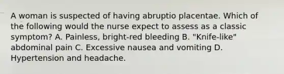 A woman is suspected of having abruptio placentae. Which of the following would the nurse expect to assess as a classic symptom? A. Painless, bright-red bleeding B. "Knife-like" abdominal pain C. Excessive nausea and vomiting D. Hypertension and headache.