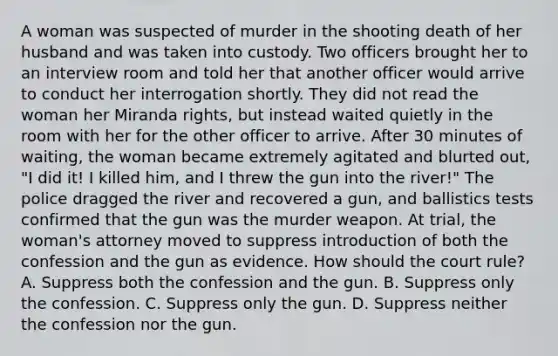 A woman was suspected of murder in the shooting death of her husband and was taken into custody. Two officers brought her to an interview room and told her that another officer would arrive to conduct her interrogation shortly. They did not read the woman her Miranda rights, but instead waited quietly in the room with her for the other officer to arrive. After 30 minutes of waiting, the woman became extremely agitated and blurted out, "I did it! I killed him, and I threw the gun into the river!" The police dragged the river and recovered a gun, and ballistics tests confirmed that the gun was the murder weapon. At trial, the woman's attorney moved to suppress introduction of both the confession and the gun as evidence. How should the court rule? A. Suppress both the confession and the gun. B. Suppress only the confession. C. Suppress only the gun. D. Suppress neither the confession nor the gun.