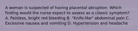 A woman is suspected of having placental abruption. Which finding would the nurse expect to assess as a classic symptom? A. Painless, bright red bleeding B. "Knife-like" abdominal pain C. Excessive nausea and vomiting D. Hypertension and headache