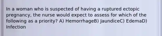 In a woman who is suspected of having a ruptured ectopic pregnancy, the nurse would expect to assess for which of the following as a priority? A) HemorrhageB) JaundiceC) EdemaD) Infection