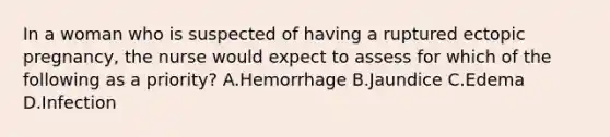 In a woman who is suspected of having a ruptured ectopic pregnancy, the nurse would expect to assess for which of the following as a priority? A.Hemorrhage B.Jaundice C.Edema D.Infection