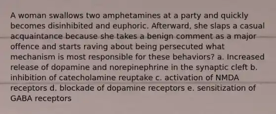 A woman swallows two amphetamines at a party and quickly becomes disinhibited and euphoric. Afterward, she slaps a casual acquaintance because she takes a benign comment as a major offence and starts raving about being persecuted what mechanism is most responsible for these behaviors? a. Increased release of dopamine and norepinephrine in the synaptic cleft b. inhibition of catecholamine reuptake c. activation of NMDA receptors d. blockade of dopamine receptors e. sensitization of GABA receptors