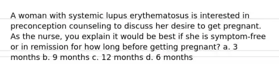 A woman with systemic lupus erythematosus is interested in preconception counseling to discuss her desire to get pregnant. As the nurse, you explain it would be best if she is symptom-free or in remission for how long before getting pregnant? a. 3 months b. 9 months c. 12 months d. 6 months