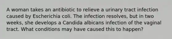 A woman takes an antibiotic to relieve a urinary tract infection caused by Escherichia coli. The infection resolves, but in two weeks, she develops a Candida albicans infection of the vaginal tract. What conditions may have caused this to happen?