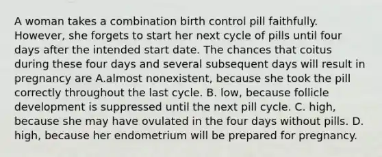 A woman takes a combination birth control pill faithfully. However, she forgets to start her next cycle of pills until four days after the intended start date. The chances that coitus during these four days and several subsequent days will result in pregnancy are A.almost nonexistent, because she took the pill correctly throughout the last cycle. B. low, because follicle development is suppressed until the next pill cycle. C. high, because she may have ovulated in the four days without pills. D. high, because her endometrium will be prepared for pregnancy.