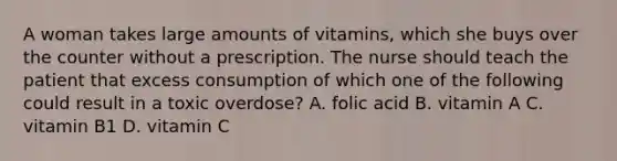 A woman takes large amounts of vitamins, which she buys over the counter without a prescription. The nurse should teach the patient that excess consumption of which one of the following could result in a toxic overdose? A. folic acid B. vitamin A C. vitamin B1 D. vitamin C