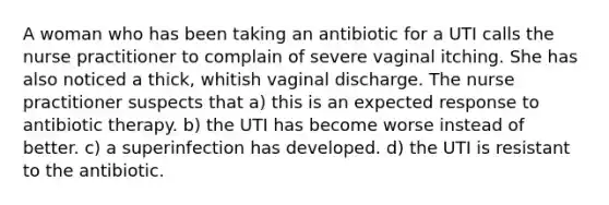 A woman who has been taking an antibiotic for a UTI calls the nurse practitioner to complain of severe vaginal itching. She has also noticed a thick, whitish vaginal discharge. The nurse practitioner suspects that a) this is an expected response to antibiotic therapy. b) the UTI has become worse instead of better. c) a superinfection has developed. d) the UTI is resistant to the antibiotic.