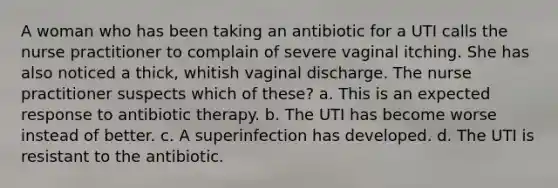 A woman who has been taking an antibiotic for a UTI calls the nurse practitioner to complain of severe vaginal itching. She has also noticed a thick, whitish vaginal discharge. The nurse practitioner suspects which of these? a. This is an expected response to antibiotic therapy. b. The UTI has become worse instead of better. c. A superinfection has developed. d. The UTI is resistant to the antibiotic.