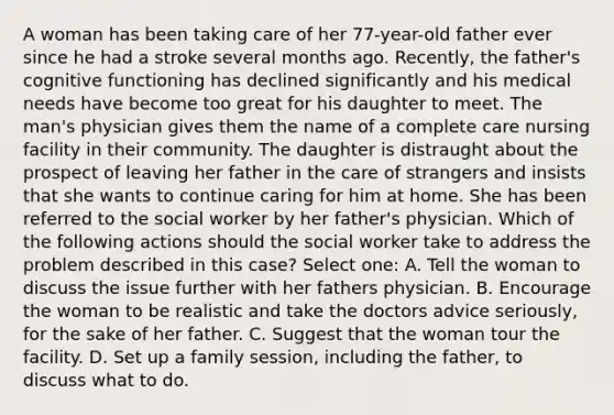 A woman has been taking care of her 77-year-old father ever since he had a stroke several months ago. Recently, the father's cognitive functioning has declined significantly and his medical needs have become too great for his daughter to meet. The man's physician gives them the name of a complete care nursing facility in their community. The daughter is distraught about the prospect of leaving her father in the care of strangers and insists that she wants to continue caring for him at home. She has been referred to the social worker by her father's physician. Which of the following actions should the social worker take to address the problem described in this case? Select one: A. Tell the woman to discuss the issue further with her fathers physician. B. Encourage the woman to be realistic and take the doctors advice seriously, for the sake of her father. C. Suggest that the woman tour the facility. D. Set up a family session, including the father, to discuss what to do.