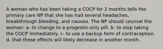 A woman who has been taking a COCP for 2 months tells the primary care NP that she has had several headaches, breakthrough bleeding, and nausea. The NP should counsel the woman: a- to change to a progestin-only pill. b- to stop taking the COCP immediately. c- to use a backup form of contraception. d- that these effects will likely decrease in another month.