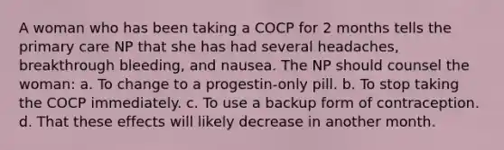 A woman who has been taking a COCP for 2 months tells the primary care NP that she has had several headaches, breakthrough bleeding, and nausea. The NP should counsel the woman: a. To change to a progestin-only pill. b. To stop taking the COCP immediately. c. To use a backup form of contraception. d. That these effects will likely decrease in another month.