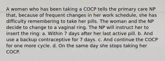 A woman who has been taking a COCP tells the primary care NP that, because of frequent changes in her work schedule, she has difficulty remembering to take her pills. The woman and the NP decide to change to a vaginal ring. The NP will instruct her to insert the ring: a. Within 7 days after her last active pill. b. And use a backup contraceptive for 7 days. c. And continue the COCP for one more cycle. d. On the same day she stops taking her COCP.